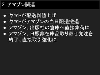 2. アマゾン関連
● ヤマトが配送料値上げ
● ヤマトがアマゾンの当日配送撤退
● アマゾン、出版社の倉庫へ直接集荷に
● アマゾン、日販非在庫品取り寄せ発注を
終了、直接取引強化に
 