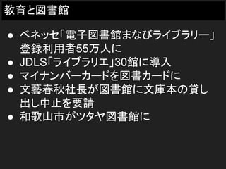 教育と図書館
● ベネッセ「電子図書館まなびライブラリー」
登録利用者55万人に
● JDLS「ライブラリエ」30館に導入
● マイナンバーカードを図書カードに
● 文藝春秋社長が図書館に文庫本の貸し
出し中止を要請
● 和歌山市がツタヤ図書館に
 