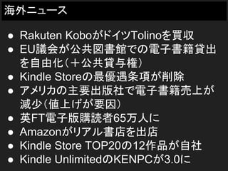 海外ニュース
● Rakuten KoboがドイツTolinoを買収
● EU議会が公共図書館での電子書籍貸出
を自由化（＋公共貸与権）
● Kindle Storeの最優遇条項が削除
● アメリカの主要出版社で電子書籍売上が
減少（値上げが要因）
● 英FT電子版購読者65万人に
● Amazonがリアル書店を出店
● Kindle Store TOP20の12作品が自社
● Kindle UnlimitedのKENPCが3.0に
 