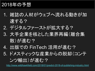 2018年の予想
1. 雑誌の人材がウェブへ流れる動きが加
速する？
2. デジタルファーストが拡大する？
3. 大手企業を核とした業界再編（離合集
散）が進む？
4. 出版での FinTech 活用が進む？
5. ドメスティックな産業からの脱却（コンテ
ンツ輸出）が進む？
http://www.wildhawkfield.com/2018/01/predict-2018-of-publishing-industry.html
 