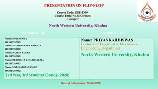 PRESENTATION ON FLIP-FLOP
Course Code: EEE-3309
Course Tittle: VLSI Circuits
Group:05
North Western University, Khulna
Submitted By:
Name: SABUJ SAHA
ID:20172027021
Name: MD.SHOHANUR RAHMAN
ID:20172028021
Name: NASRIN JAHAN
ID:20172029021
Name: DEBBROTA KUMAR GHUHA
ID:20172030021
Name: MST. HABIBA YASMIN
ID:20172035021
3 rd Year, 3rd Semester (Spring- 2020)
Submitted To:
Name: PRIYANKAR BISWAS
Lecturer of Electrical & Electronics
Engineering Department
North Western University, Khulna
Date of Submission: 20-08-2020
 
