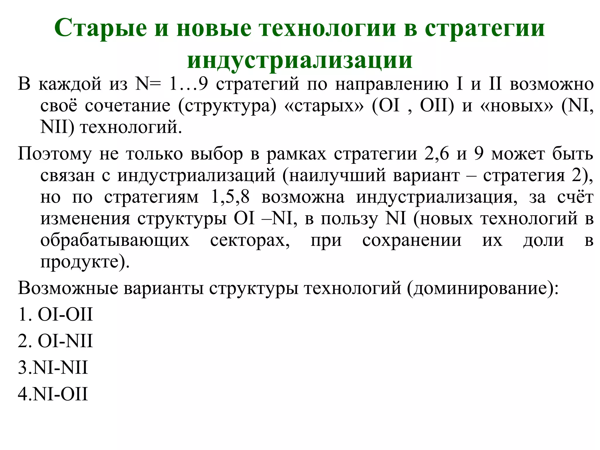 Старые и новые технологии в стратегии
индустриализации
В каждой из N= 1…9 стратегий по направлению I и II возможно
своё сочетание (структура) «старых» (OI , OII) и «новых» (NI,
NII) технологий.
Поэтому не только выбор в рамках стратегии 2,6 и 9 может быть
связан с индустриализаций (наилучший вариант – стратегия 2),
но по стратегиям 1,5,8 возможна индустриализация, за счёт
изменения структуры ОI –NI, в пользу NI (новых технологий в
обрабатывающих секторах, при сохранении их доли в
продукте).
Возможные варианты структуры технологий (доминирование):
1. OI-OII
2. OI-NII
3.NI-NII
4.NI-OII
 