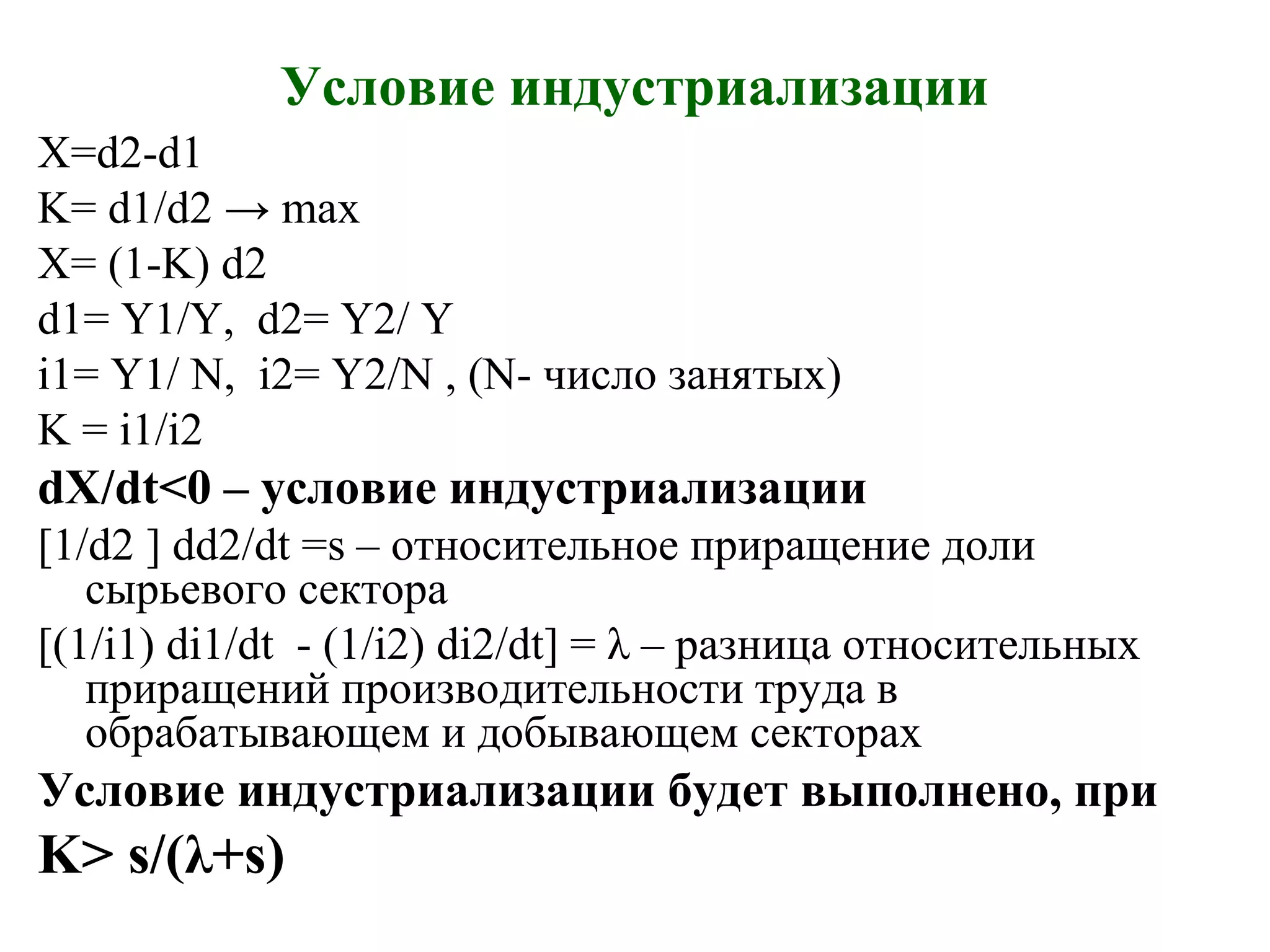Условие индустриализации
X=d2-d1
K= d1/d2 → max
X= (1-K) d2
d1= Y1/Y, d2= Y2/ Y
i1= Y1/ N, i2= Y2/N , (N- число занятых)
K = i1/i2
dX/dt<0 – условие индустриализации
[1/d2 ] dd2/dt =s – относительное приращение доли
сырьевого сектора
[(1/i1) di1/dt - (1/i2) di2/dt] = λ – разница относительных
приращений производительности труда в
обрабатывающем и добывающем секторах
Условие индустриализации будет выполнено, при
K> s/(λ+s)
 