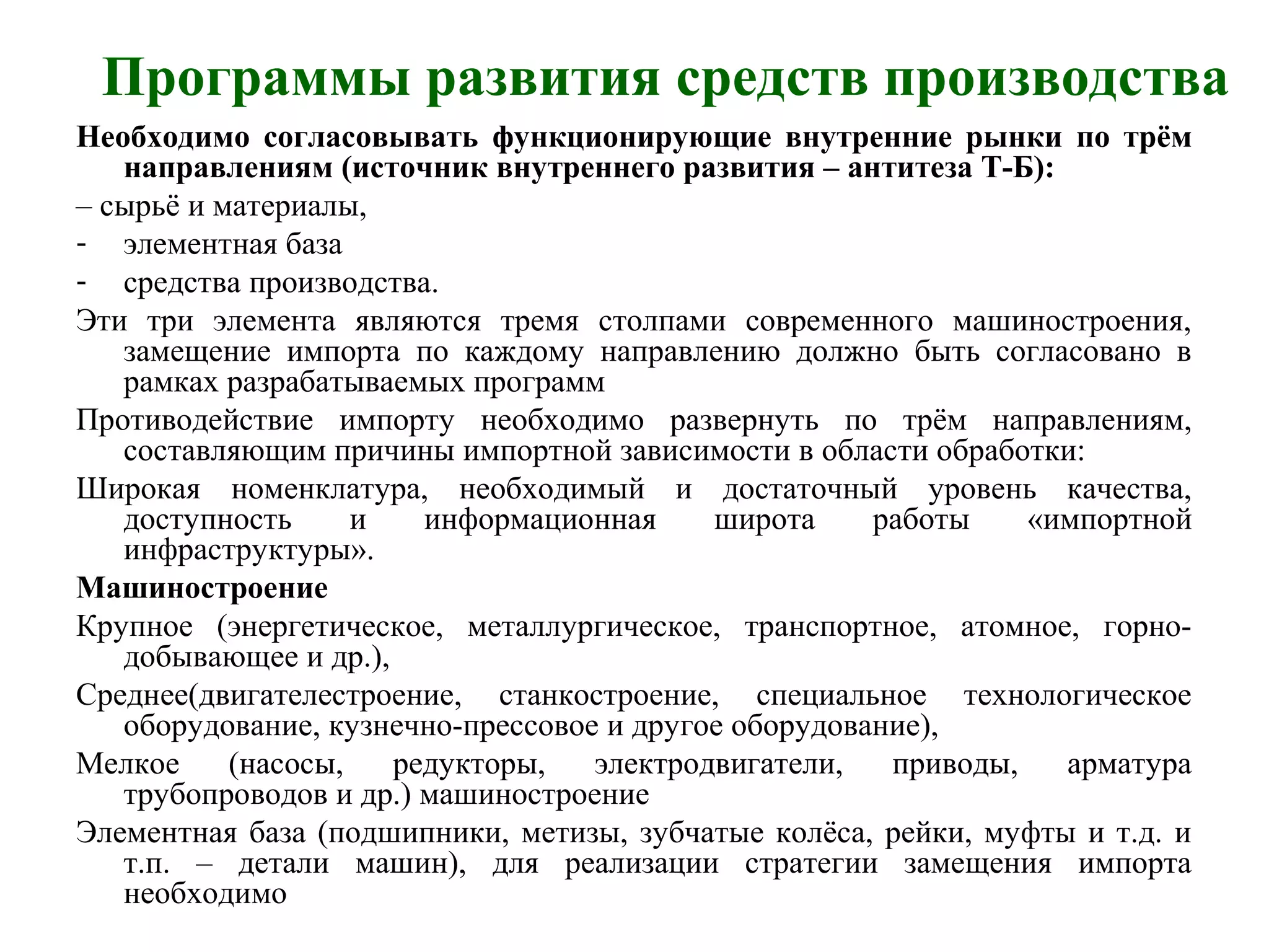 Программы развития средств производства
Необходимо согласовывать функционирующие внутренние рынки по трём
направлениям (источник внутреннего развития – антитеза Т-Б):
– сырьё и материалы,
- элементная база
- средства производства.
Эти три элемента являются тремя столпами современного машиностроения,
замещение импорта по каждому направлению должно быть согласовано в
рамках разрабатываемых программ
Противодействие импорту необходимо развернуть по трём направлениям,
составляющим причины импортной зависимости в области обработки:
Широкая номенклатура, необходимый и достаточный уровень качества,
доступность и информационная широта работы «импортной
инфраструктуры».
Машиностроение
Крупное (энергетическое, металлургическое, транспортное, атомное, горно-
добывающее и др.),
Среднее(двигателестроение, станкостроение, специальное технологическое
оборудование, кузнечно-прессовое и другое оборудование),
Мелкое (насосы, редукторы, электродвигатели, приводы, арматура
трубопроводов и др.) машиностроение
Элементная база (подшипники, метизы, зубчатые колёса, рейки, муфты и т.д. и
т.п. – детали машин), для реализации стратегии замещения импорта
необходимо
 