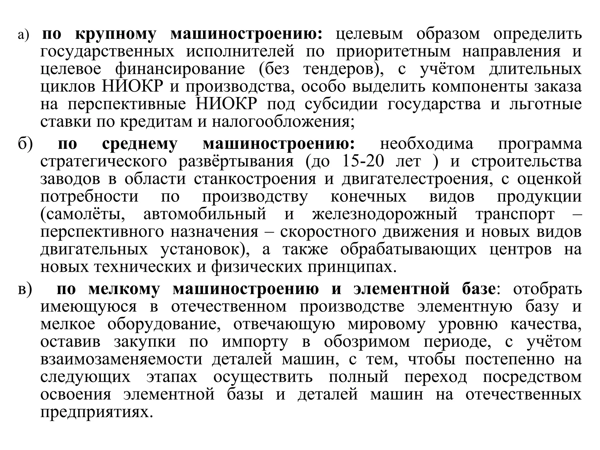 а) по крупному машиностроению: целевым образом определить
государственных исполнителей по приоритетным направления и
целевое финансирование (без тендеров), с учётом длительных
циклов НИОКР и производства, особо выделить компоненты заказа
на перспективные НИОКР под субсидии государства и льготные
ставки по кредитам и налогообложения;
б) по среднему машиностроению: необходима программа
стратегического развёртывания (до 15-20 лет ) и строительства
заводов в области станкостроения и двигателестроения, с оценкой
потребности по производству конечных видов продукции
(самолёты, автомобильный и железнодорожный транспорт –
перспективного назначения – скоростного движения и новых видов
двигательных установок), а также обрабатывающих центров на
новых технических и физических принципах.
в) по мелкому машиностроению и элементной базе: отобрать
имеющуюся в отечественном производстве элементную базу и
мелкое оборудование, отвечающую мировому уровню качества,
оставив закупки по импорту в обозримом периоде, с учётом
взаимозаменяемости деталей машин, с тем, чтобы постепенно на
следующих этапах осуществить полный переход посредством
освоения элементной базы и деталей машин на отечественных
предприятиях.
 