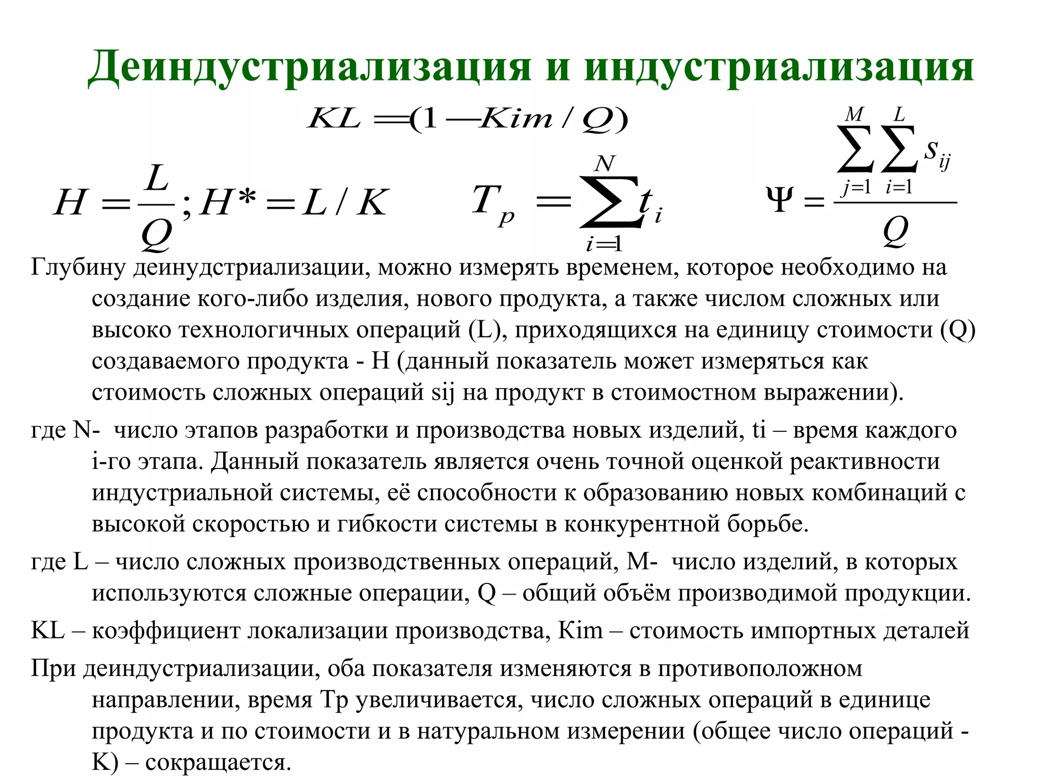Деиндустриализация и индустриализация
Глубину деинудстриализации, можно измерять временем, которое необходимо на
создание кого-либо изделия, нового продукта, а также числом сложных или
высоко технологичных операций (L), приходящихся на единицу стоимости (Q)
создаваемого продукта - H (данный показатель может измеряться как
стоимость сложных операций sij на продукт в стоимостном выражении).
где N- число этапов разработки и производства новых изделий, ti – время каждого
i-го этапа. Данный показатель является очень точной оценкой реактивности
индустриальной системы, её способности к образованию новых комбинаций с
высокой скоростью и гибкости системы в конкурентной борьбе.
где L – число сложных производственных операций, M- число изделий, в которых
используются сложные операции, Q – общий объём производимой продукции.
KL – коэффициент локализации производства, Кim – стоимость импортных деталей
При деиндустриализации, оба показателя изменяются в противоположном
направлении, время Tp увеличивается, число сложных операций в единице
продукта и по стоимости и в натуральном измерении (общее число операций -
K) – сокращается.
∑=
=
N
i
ip tT
1 Q
s
M
j
L
i
ij∑∑= =
=Ψ
1 1
KLH
Q
L
H /*; ==
)/1( QKimKL −=
 