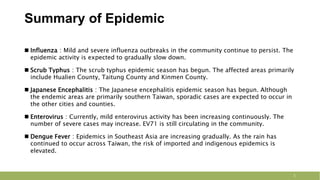 Summary of Epidemic
3
 Influenza：Mild and severe influenza outbreaks in the community continue to persist. The
epidemic activity is expected to gradually slow down.
 Scrub Typhus：The scrub typhus epidemic season has begun. The affected areas primarily
include Hualien County, Taitung County and Kinmen County.
 Japanese Encephalitis：The Japanese encephalitis epidemic season has begun. Although
the endemic areas are primarily southern Taiwan, sporadic cases are expected to occur in
the other cities and counties.
 Enterovirus：Currently, mild enterovirus activity has been increasing continuously. The
number of severe cases may increase. EV71 is still circulating in the community.
 Dengue Fever：Epidemics in Southeast Asia are increasing gradually. As the rain has
continued to occur across Taiwan, the risk of imported and indigenous epidemics is
elevated.
 