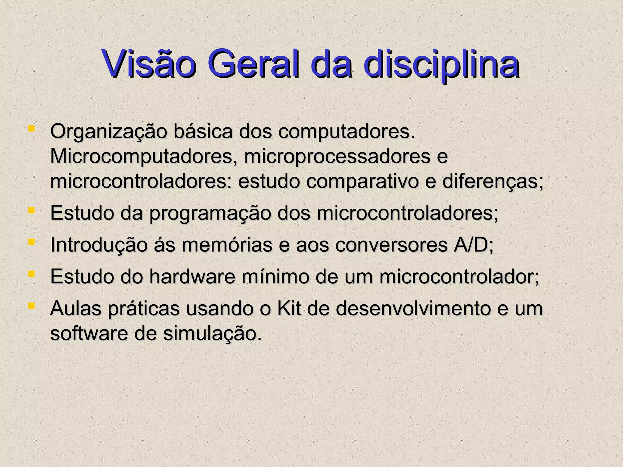 Visão Geral da disciplinaVisão Geral da disciplina
 Organização básica dos computadores.Organização básica dos computadores.
Microcomputadores, microprocessadores eMicrocomputadores, microprocessadores e
microcontroladores: estudo comparativo e diferençasmicrocontroladores: estudo comparativo e diferenças;;
 Estudo da programação dos microcontroladores;Estudo da programação dos microcontroladores;
 Introdução ás memórias e aos conversores A/D;Introdução ás memórias e aos conversores A/D;
 Estudo do hardware mínimo de um microcontrolador;Estudo do hardware mínimo de um microcontrolador;
 Aulas práticas usando o Kit de desenvolvimento e umAulas práticas usando o Kit de desenvolvimento e um
software de simulação.software de simulação.
 