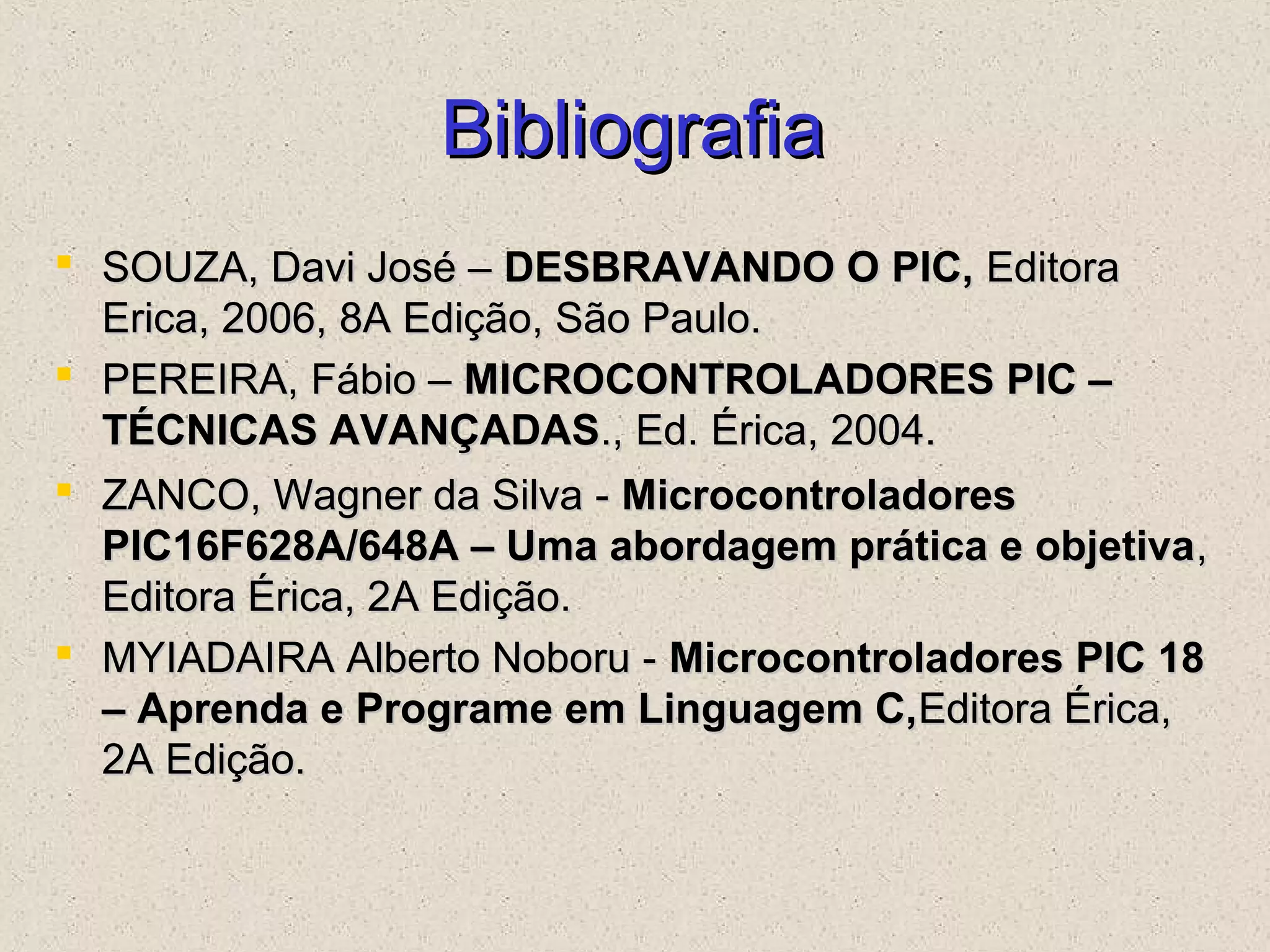 BibliografiaBibliografia
 SOUZA, Davi José –SOUZA, Davi José – DESBRAVANDO O PIC,DESBRAVANDO O PIC, EditoraEditora
Erica, 2006, 8A Edição, São Paulo.Erica, 2006, 8A Edição, São Paulo.
 PEREIRA, Fábio –PEREIRA, Fábio – MICROCONTROLADORES PIC –MICROCONTROLADORES PIC –
TÉCNICAS AVANÇADASTÉCNICAS AVANÇADAS., Ed. Érica, 2004.., Ed. Érica, 2004.
 ZANCO, Wagner da Silva -ZANCO, Wagner da Silva - MicrocontroladoresMicrocontroladores
PIC16F628A/648A – Uma abordagem prática e objetivaPIC16F628A/648A – Uma abordagem prática e objetiva,,
Editora Érica, 2A Edição.Editora Érica, 2A Edição.
 MYIADAIRA Alberto Noboru -MYIADAIRA Alberto Noboru - Microcontroladores PIC 18Microcontroladores PIC 18
– Aprenda e Programe em Linguagem C,– Aprenda e Programe em Linguagem C,Editora Érica,Editora Érica,
2A Edição.2A Edição.
 