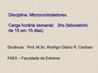 Disciplina: MicrocontroladoresDisciplina: Microcontroladores
Carga horária semanal:Carga horária semanal: 3hs (laboratório3hs (laboratório
de 15 em 15 dias)de 15 em 15 dias)
Docência:Docência: Prof. M.Sc. Rodrigo Otávio R. CardosoProf. M.Sc. Rodrigo Otávio R. Cardoso
FAEX – Faculdade de ExtremaFAEX – Faculdade de Extrema
 