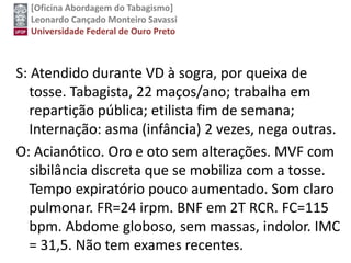 [Oficina Abordagem do Tabagismo]
Leonardo Cançado Monteiro Savassi
Universidade Federal de Ouro Preto
S: Atendido durante VD à sogra, por queixa de
tosse. Tabagista, 22 maços/ano; trabalha em
repartição pública; etilista fim de semana;
Internação: asma (infância) 2 vezes, nega outras.
O: Acianótico. Oro e oto sem alterações. MVF com
sibilância discreta que se mobiliza com a tosse.
Tempo expiratório pouco aumentado. Som claro
pulmonar. FR=24 irpm. BNF em 2T RCR. FC=115
bpm. Abdome globoso, sem massas, indolor. IMC
= 31,5. Não tem exames recentes.
 