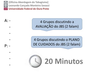 [Oficina Abordagem do Tabagismo]
Leonardo Cançado Monteiro Savassi
Universidade Federal de Ouro Preto
A: -
-
-
-
P: -
-
-
-
4 Grupos discutindo a
AVALIAÇÃO do JBS (2 falam)
4 Grupos discutindo o PLANO
DE CUIDADOS do JBS (2 falam)
20 Minutos
 