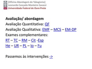 [Oficina Abordagem do Tabagismo]
Leonardo Cançado Monteiro Savassi
Universidade Federal de Ouro Preto
Avaliação/ abordagem
Avaliação Quantitativa: QF
Avaliação Qualitativa: EMF – MCS – EM-DP
Exames complementares:
RT – TC – RM – Cit -Esp
He – UR – PL – Io – Fu
Passemos às intervenções ->
 
