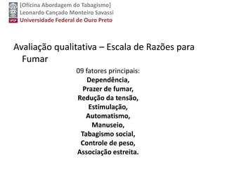 [Oficina Abordagem do Tabagismo]
Leonardo Cançado Monteiro Savassi
Universidade Federal de Ouro Preto
Avaliação qualitativa – Escala de Razões para
Fumar
09 fatores principais:
Dependência,
Prazer de fumar,
Redução da tensão,
Estimulação,
Automatismo,
Manuseio,
Tabagismo social,
Controle de peso,
Associação estreita.
 