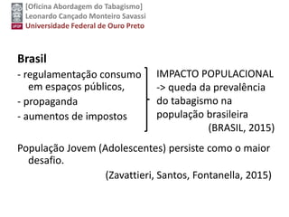 [Oficina Abordagem do Tabagismo]
Leonardo Cançado Monteiro Savassi
Universidade Federal de Ouro Preto
Brasil
- regulamentação consumo
em espaços públicos,
- propaganda
- aumentos de impostos
População Jovem (Adolescentes) persiste como o maior
desafio.
(Zavattieri, Santos, Fontanella, 2015)
IMPACTO POPULACIONAL
-> queda da prevalência
do tabagismo na
população brasileira
(BRASIL, 2015)
 