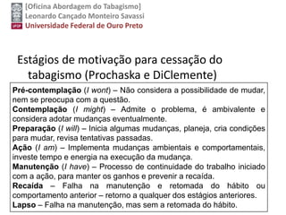 [Oficina Abordagem do Tabagismo]
Leonardo Cançado Monteiro Savassi
Universidade Federal de Ouro Preto
Estágios de motivação para cessação do
tabagismo (Prochaska e DiClemente)
Pré-contemplação (I wont) – Não considera a possibilidade de mudar,
nem se preocupa com a questão.
Contemplação (I might) – Admite o problema, é ambivalente e
considera adotar mudanças eventualmente.
Preparação (I will) – Inicia algumas mudanças, planeja, cria condições
para mudar, revisa tentativas passadas.
Ação (I am) – Implementa mudanças ambientais e comportamentais,
investe tempo e energia na execução da mudança.
Manutenção (I have) – Processo de continuidade do trabalho iniciado
com a ação, para manter os ganhos e prevenir a recaída.
Recaída – Falha na manutenção e retomada do hábito ou
comportamento anterior – retorno a qualquer dos estágios anteriores.
Lapso – Falha na manutenção, mas sem a retomada do hábito.
 