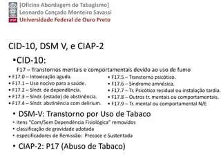 [Oficina Abordagem do Tabagismo]
Leonardo Cançado Monteiro Savassi
Universidade Federal de Ouro Preto
CID-10, DSM V, e CIAP-2
•CID-10:
F17 – Transtornos mentais e comportamentais devido ao uso de fumo
• F17.0 – Intoxicação aguda.
• F17.1 – Uso nocivo para a saúde.
• F17.2 – Síndr. de dependência.
• F17.3 – Síndr. (estado) de abstinência.
• F17.4 – Síndr. abstinência com delirium.
• DSM-V: Transtorno por Uso de Tabaco
• itens “Com/Sem Dependência Fisiológica” removidos
• classificação de gravidade adotada
• especificadores de Remissão: Precoce e Sustentada
• CIAP-2: P17 (Abuso de Tabaco)
• F17.5 – Transtorno psicótico.
• F17.6 – Síndrome amnésica.
• F17.7 – Tr. Psicótico residual ou instalação tardia.
• F17.8 – Outros tr. mentais ou comportamentais.
• F17.9 – Tr. mental ou comportamental N/E
 