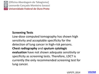 [Oficina Abordagem do Tabagismo]
Leonardo Cançado Monteiro Savassi
Universidade Federal de Ouro Preto
VOLTAR
Screening Tests
Low-dose computed tomography has shown high
sensitivity and acceptable specificity for the
detection of lung cancer in high-risk persons.
Chest radiography and sputum cytologic
evaluation have not shown adequate sensitivity or
specificity as screening tests. Therefore, LDCT is
currently the only recommended screening test for
lung cancer.
USPSTF, 2014
 