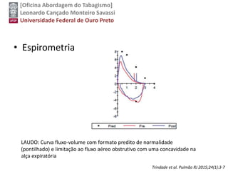 [Oficina Abordagem do Tabagismo]
Leonardo Cançado Monteiro Savassi
Universidade Federal de Ouro Preto
• Espirometria
LAUDO: Curva fluxo-volume com formato predito de normalidade
(pontilhado) e limitação ao fluxo aéreo obstrutivo com uma concavidade na
alça expiratória
Trindade et al. Pulmão RJ 2015;24(1):3-7
 
