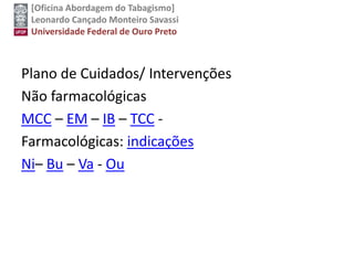 [Oficina Abordagem do Tabagismo]
Leonardo Cançado Monteiro Savassi
Universidade Federal de Ouro Preto
Plano de Cuidados/ Intervenções
Não farmacológicas
MCC – EM – IB – TCC -
Farmacológicas: indicações
Ni– Bu – Va - Ou
 