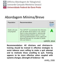 [Oficina Abordagem do Tabagismo]
Leonardo Cançado Monteiro Savassi
Universidade Federal de Ouro Preto
Abordagem Mínima/Breve
Recommendation: All clinicians and clinicians-in-
training should be trained in effective strategies to
assist tobacco users willing to make a quit attempt
and to motivate those unwilling to quit. Training
appears to be more effective when coupled with
systems changes. (Strength of Evidence = B)
USPSTF, 2014
AHRQ, 2008
 