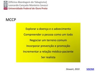 [Oficina Abordagem do Tabagismo]
Leonardo Cançado Monteiro Savassi
Universidade Federal de Ouro Preto
MCCP
Explorar a doença e o adoecimento
Compreender a pessoa como um todo
Negociar um terreno comum
Incorporar prevenção e promoção
Incrementar a relação médico-paciente
Ser realista
Stewart, 2010 VOLTAR
 