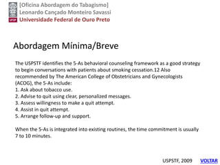 [Oficina Abordagem do Tabagismo]
Leonardo Cançado Monteiro Savassi
Universidade Federal de Ouro Preto
Abordagem Mínima/Breve
USPSTF, 2009
The USPSTF identifies the 5-As behavioral counseling framework as a good strategy
to begin conversations with patients about smoking cessation.12 Also
recommended by The American College of Obstetricians and Gynecologists
(ACOG), the 5-As include:
1. Ask about tobacco use.
2. Advise to quit using clear, personalized messages.
3. Assess willingness to make a quit attempt.
4. Assist in quit attempt.
5. Arrange follow-up and support.
When the 5-As is integrated into existing routines, the time commitment is usually
7 to 10 minutes.
VOLTAR
 