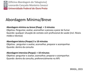 [Oficina Abordagem do Tabagismo]
Leonardo Cançado Monteiro Savassi
Universidade Federal de Ouro Preto
Abordagem Mínima/Breve
BRASIL, 2015
Abordagem mínima ou breve (Paap) < 3 minutos
Objetivo: Perguntar, avaliar, aconselhar a pessoa a parar de fumar
Quando: qualquer situação de contato com profissional de saúde (incl. Níveis
médio e técnico)
Abordagem básica (Paapa) 3 a 10 minutos
Objetivo: perguntar e avaliar, aconselhar, preparar e acompanhar.
Quando: dentro da consulta
Abordagem intensiva (Paapa): > 10 minutos
Objetivo: perguntar e avaliar, aconselhar, preparar e acompanhar.
Quando: dentro da consulta, preferencialmente na APS
 