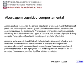 [Oficina Abordagem do Tabagismo]
Leonardo Cançado Monteiro Savassi
Universidade Federal de Ouro Preto
Abordagem cognitivo-comportamental
RANNEY et al, 2006 VOLTAR
A meta-analysis, focused on the general population of smokers, found that teams of
physicians and non-physicians using multiple intervention modalities on multiple
occasions produce the best results. Providers can improve intervention success by
increasing the number of contacts, types of contacts, and number of people making
contacts. The duration of contact is the strongest predictor of quitting.
A second meta-analysis found that self-help strategies alone are ineffective and
reinforced the effectiveness and importance of clinicians treating tobacco
use/dependence with a combination of counseling and (unless contraindicated)
pharmacotherapies. It also highlighted that nicotine gum is an important aid for
cessation (on average more than doubling odds of cessation).
 