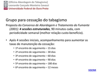 [Oficina Abordagem do Tabagismo]
Leonardo Cançado Monteiro Savassi
Universidade Federal de Ouro Preto
Grupo para cessação do tabagismo
Proposta do Consenso de Abordagem e Tratamento do Fumante
(2001): 4 sessões estruturadas, 90 minutos cada, com
periodicidade semanal (melhor relação custo-benefício).
• Após 4 sessões iniciais, acompanhamento para aumentar as
taxas de manutenção da cessação:
• 1º encontro de seguimento – 15 dias
• 2º encontro de seguimento – 30 dias
• 3º encontro de seguimento – 60 dias
• 4º encontro de seguimento – 90 dias
• 5º encontro de seguimento – 180 dias
• 6º encontro de seguimento – 12 meses
VOLTAR
 
