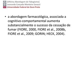 [Oficina Abordagem do Tabagismo]
Leonardo Cançado Monteiro Savassi
Universidade Federal de Ouro Preto
• a abordagem farmacológica, associada a
cognitivo-comportamental aumenta
substancialmente o sucesso da cessação de
fumar (FIORE, 2000, FIORE et al., 2008b,
FIORE et al., 2009; GORIN; HECK, 2004).
 