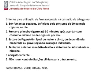 [Oficina Abordagem do Tabagismo]
Leonardo Cançado Monteiro Savassi
Universidade Federal de Ouro Preto
Critérios para utilização de farmacoterapia na cessação de tabagismo
1. Ser fumantes pesados, definidos pelo consumo de 20 ou mais
cigarros ao dia.
2. Fumar o primeiro cigarro até 30 minutos após acordar com
consumo mínimo de dez cigarros por dia.
3. Escore de Fagerström igual ou maior a cinco, ou dependência
moderada ou grave segundo avaliação individual.
4. Tentativa anterior sem êxito devido a sintomas de Abstinência a
nicotina.
E obrigatoriamente:
5. Não haver contraindicações clínicas para o tratamento.
Fonte: BRASIL, 2001; BRASIL, 2015.
 