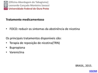 [Oficina Abordagem do Tabagismo]
Leonardo Cançado Monteiro Savassi
Universidade Federal de Ouro Preto
Tratamento medicamentoso
• FOCO: reduzir os sintomas da abstinência de nicotina
Os principais tratamentos disponíveis são:
• Terapia de reposição de nicotina(TRN)
• Bupropiona
• Vareniclina
BRASIL, 2015.
VOLTAR
 