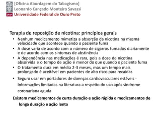 [Oficina Abordagem do Tabagismo]
Leonardo Cançado Monteiro Savassi
Universidade Federal de Ouro Preto
Terapia de reposição de nicotina: princípios gerais
• Nenhum medicamento mimetiza a absorção da nicotina na mesma
velocidade que acontece quando o paciente fuma
• A dose varia de acordo com o número de cigarros fumados diariamente
e de acordo com os sintomas de abstinência
• A dependência nas medicações é rara, pois a dose de nicotina
absorvida e o tempo de ação é menor do que quando o paciente fuma
• O tratamento dura em média 2-3 meses, mas um tempo mais
prolongado é aceitável em pacientes de alto risco para recaídas
• Seguro usar em portadores de doenças cardiovasculares estáveis -
Informações limitadas na literatura a respeito do uso após síndrome
coronariana aguda
Existem medicamentos de curta duração e ação rápida e medicamentos de
longa duração e ação lenta
 