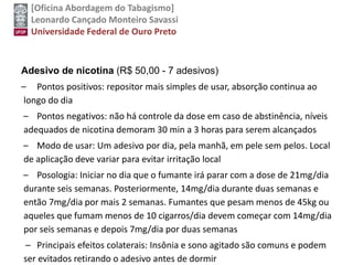 [Oficina Abordagem do Tabagismo]
Leonardo Cançado Monteiro Savassi
Universidade Federal de Ouro Preto
Adesivo de nicotina (R$ 50,00 - 7 adesivos)
– Pontos positivos: repositor mais simples de usar, absorção continua ao
longo do dia
– Pontos negativos: não há controle da dose em caso de abstinência, níveis
adequados de nicotina demoram 30 min a 3 horas para serem alcançados
– Modo de usar: Um adesivo por dia, pela manhã, em pele sem pelos. Local
de aplicação deve variar para evitar irritação local
– Posologia: Iniciar no dia que o fumante irá parar com a dose de 21mg/dia
durante seis semanas. Posteriormente, 14mg/dia durante duas semanas e
então 7mg/dia por mais 2 semanas. Fumantes que pesam menos de 45kg ou
aqueles que fumam menos de 10 cigarros/dia devem começar com 14mg/dia
por seis semanas e depois 7mg/dia por duas semanas
– Principais efeitos colaterais: Insônia e sono agitado são comuns e podem
ser evitados retirando o adesivo antes de dormir
 