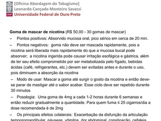 [Oficina Abordagem do Tabagismo]
Leonardo Cançado Monteiro Savassi
Universidade Federal de Ouro Preto
Goma de mascar de nicotina (R$ 50,00 - 30 gomas de mascar)
– Pontos positivos: Absorvido mucosa oral, pico sérico em cerca de 20 min.
– Pontos negativos: goma não deve ser mascada rapidamente, pois a
nicotina será liberada mais rapidamente do que a mucosa bucal pode
absorver; a nicotina ingerida pode causar irritação esofágica e gástrica, além
de ter seu efeito comprometido por ser metabolizada pelo fígado, bebidas
ácidas (café, refrigerantes, etc.) devem ser evitadas antes e durante o uso,
pois diminuem a absorção da nicotina
– Modo de usar: Mascar a goma até surgir o gosto da nicotina e então deve-
se parar de mastigar até o sabor acabar. Esse ciclo deve ser repetido durante
30 minutos
– Posologia: Uma goma de 4mg a cada 1-2 horas durante 6 semanas e
então reduzir gradualmente a quantidade. Para quem fuma ≤ 25 cigarros/dia a
dose recomendada é de 2mg
– Os principais efeitos colaterais: Exacerbação da disfunção da articulação
 