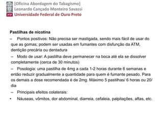 [Oficina Abordagem do Tabagismo]
Leonardo Cançado Monteiro Savassi
Universidade Federal de Ouro Preto
Pastilhas de nicotina
– Pontos positivos: Não precisa ser mastigada, sendo mais fácil de usar do
que as gomas; podem ser usadas em fumantes com disfunção da ATM,
dentição precária ou dentadura
– Modo de usar: A pastilha deve permanecer na boca até ela se dissolver
completamente (cerca de 30 minutos)
– Posologia: uma pastilha de 4mg a cada 1-2 horas durante 6 semanas e
então reduzir gradualmente a quantidade para quem é fumante pesado. Para
os demais a dose recomendada é de 2mg. Máximo 5 pastilhas/ 6 horas ou 20/
dia
– Principais efeitos colaterais:
• Náuseas, vômitos, dor abdominal, diarreia, cefaleia, palpitações, aftas, etc.
 