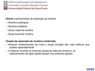 [Oficina Abordagem do Tabagismo]
Leonardo Cançado Monteiro Savassi
Universidade Federal de Ouro Preto
Outros medicamentos de reposição de nicotina
– Nicotina sublingual
– Nicotina inalatória
– Spray nasal de nicotina
– Spray bucal de nicotina
Terapia de reposição de nicotina combinada
– Associar medicamentos de curta e longa duração são mais efetivos que
usados separadamente
– O adesivo controla os sintomas basais da falta da nicotina e os
medicamentos de ação rápida ajudam nos sintomas agudos
VOLTAR
 
