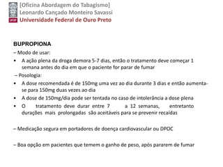 [Oficina Abordagem do Tabagismo]
Leonardo Cançado Monteiro Savassi
Universidade Federal de Ouro Preto
BUPROPIONA
– Modo de usar:
• A ação plena da droga demora 5-7 dias, então o tratamento deve começar 1
semana antes do dia em que o paciente for parar de fumar
– Posologia:
• A dose recomendada é de 150mg uma vez ao dia durante 3 dias e então aumenta-
se para 150mg duas vezes ao dia
• A dose de 150mg/dia pode ser tentada no caso de intolerância a dose plena
• O tratamento deve durar entre 7 a 12 semanas, entretanto
durações mais prolongadas são aceitáveis para se prevenir recaídas
– Medicação segura em portadores de doença cardiovascular ou DPOC
– Boa opção em pacientes que temem o ganho de peso, após pararem de fumar
 