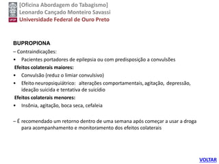 [Oficina Abordagem do Tabagismo]
Leonardo Cançado Monteiro Savassi
Universidade Federal de Ouro Preto
BUPROPIONA
– Contraindicações:
• Pacientes portadores de epilepsia ou com predisposição a convulsões
Efeitos colaterais maiores:
• Convulsão (reduz o limiar convulsivo)
• Efeito neuropsiquiátrico: alterações comportamentais, agitação, depressão,
ideação suicida e tentativa de suicídio
Efeitos colaterais menores:
• Insônia, agitação, boca seca, cefaleia
– É recomendado um retorno dentro de uma semana após começar a usar a droga
para acompanhamento e monitoramento dos efeitos colaterais
VOLTAR
 