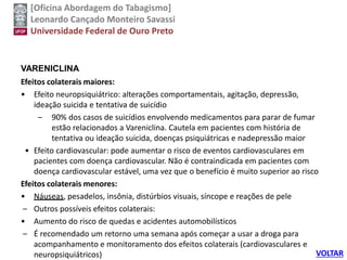 [Oficina Abordagem do Tabagismo]
Leonardo Cançado Monteiro Savassi
Universidade Federal de Ouro Preto
VARENICLINA
Efeitos colaterais maiores:
• Efeito neuropsiquiátrico: alterações comportamentais, agitação, depressão,
ideação suicida e tentativa de suicídio
– 90% dos casos de suicídios envolvendo medicamentos para parar de fumar
estão relacionados a Vareniclina. Cautela em pacientes com história de
tentativa ou ideação suicida, doenças psiquiátricas e nadepressão maior
• Efeito cardiovascular: pode aumentar o risco de eventos cardiovasculares em
pacientes com doença cardiovascular. Não é contraindicada em pacientes com
doença cardiovascular estável, uma vez que o benefício é muito superior ao risco
Efeitos colaterais menores:
• Náuseas, pesadelos, insônia, distúrbios visuais, síncope e reações de pele
– Outros possíveis efeitos colaterais:
• Aumento do risco de quedas e acidentes automobilísticos
– É recomendado um retorno uma semana após começar a usar a droga para
acompanhamento e monitoramento dos efeitos colaterais (cardiovasculares e
neuropsiquiátricos) VOLTAR
 