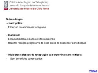 [Oficina Abordagem do Tabagismo]
Leonardo Cançado Monteiro Savassi
Universidade Federal de Ouro Preto
Outras drogas
– Nortriptilina:
• Eficaz no tratamento do tabagismo
– Clonidina:
• Eficácia limitada e muitos efeitos colaterais
• Realizar redução progressiva da dose antes de suspender a medicação
– Inibidores seletivos da recaptação da serotonina e ansiolíticos:
• Sem benefícios comprovados
VOLTAR
 