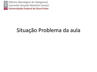 [Oficina Abordagem do Tabagismo]
Leonardo Cançado Monteiro Savassi
Universidade Federal de Ouro Preto
Situação Problema da aula
 