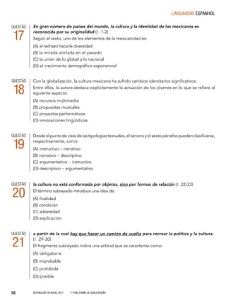 Vestibular Estadual 2017 1ª fase Exame de Qualificação10
linguagens espanhol
En gran número de países del mundo, la cultura y la identidad de los mexicanos es
reconocida por su originalidad (l. 1-2)
Según el texto, uno de los elementos de la mexicanidad es:
(A) el rechazo hacia la diversidad
(B) la mirada anclada en el pasado
(C) la unión de lo global y lo nacional
(D) el crecimiento demográfico exponencial
QUESTÃO
17
Con la globalización, la cultura mexicana ha sufrido cambios identitarios significativos.
Entre ellos, la autora destaca explícitamente la actuación de los jóvenes en lo que se refiere al
siguiente aspecto:
(A) recursos multimedia
(B) propuestas musicales
(C) proyectos performáticos
(D) innovaciones lingüísticas
QUESTÃO
18
Desde el punto de vista de las tipologías textuales, el tercero y el sexto párrafos pueden clasificarse,
respectivamente, como:
(A) instructivo - narrativo
(B) narrativo - descriptivo
(C) argumentativo - instructivo
(D) descriptivo - argumentativo
QUESTÃO
19
la cultura no está conformada por objetos, sino por formas de relación (l. 22-23)
El término subrayado introduce una idea de:
(A) finalidad
(B) condición
(C) adversidad
(D) explicación
QUESTÃO
20
a partir de la cual hay que hacer un camino de vuelta para recrear la política y la cultura.
(l. 29-30)
El fragmento subrayado indica una actitud que se caracteriza como:
(A) obligatoria
(B) improbable
(C) prohibida
(D) posible
QUESTÃO
21
 