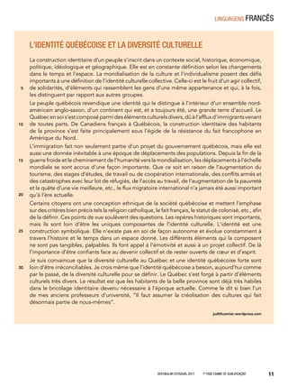 Vestibular Estadual 2017 1ª fase Exame de Qualificação 11
L’identité québécoise et la diversité culturelle
La construction identitaire d’un peuple s’inscrit dans un contexte social, historique, économique,
politique, idéologique et géographique. Elle est en constante définition selon les changements
dans le temps et l’espace. La mondialisation de la culture et l’individualisme posent des défis
importants à une définition de l’identité culturelle collective. Celle-ci est le fruit d’un agir collectif,
de solidarités, d’éléments qui rassemblent les gens d’une même appartenance et qui, à la fois,
les distinguent par rapport aux autres groupes.
Le peuple québécois revendique une identité qui le distingue à l’intérieur d’un ensemble nord-
américain anglo-saxon, d’un continent qui est, et a toujours été, une grande terre d’accueil. Le
Québec en soi s’est composé parmi des éléments culturels divers, dû à l’afflux d’immigrants venant
de toutes parts. De Canadiens français à Québécois, la construction identitaire des habitants
de la province s’est faite principalement sous l’égide de la résistance du fait francophone en
Amérique du Nord.
L’immigration fait non seulement partie d’un projet du gouvernement québécois, mais elle est
aussi une donnée inévitable à une époque de déplacements des populations. Depuis la fin de la
guerre froide et le cheminement de l’humanité vers la mondialisation, les déplacements à l’échelle
mondiale se sont accrus d’une façon importante. Que ce soit en raison de l’augmentation du
tourisme, des stages d’études, de travail ou de coopération internationale, des conflits armés et
des catastrophes avec leur lot de réfugiés, de l’accès au travail, de l’augmentation de la pauvreté
et la quête d’une vie meilleure, etc., le flux migratoire international n’a jamais été aussi important
qu’à l’ère actuelle.
Certains citoyens ont une conception ethnique de la société québécoise et mettent l’emphase
sur des critères bien précis tels la religion catholique, le fait français, le statut de colonisé, etc., afin
de la définir. Ces points de vue soulèvent des questions. Les repères historiques sont importants,
mais ils sont loin d’être les uniques composantes de l’identité culturelle. L’identité est une
construction symbolique. Elle n’existe pas en soi de façon autonome et évolue constamment à
travers l’histoire et le temps dans un espace donné. Les différents éléments qui la composent
ne sont pas tangibles, palpables. Ils font appel à l’émotivité et aussi à un projet collectif. De là
l’importance d’être confiants face au devenir collectif et de rester ouverts de cœur et d’esprit.
Je suis convaincue que la diversité culturelle au Québec et une identité québécoise forte sont
loin d’être irréconciliables. Je crois même que l’identité québécoise a besoin, aujourd’hui comme
par le passé, de la diversité culturelle pour se définir. Le Québec s’est forgé à partir d’éléments
culturels très divers. Le résultat est que les habitants de la belle province sont déjà très habiles
dans le bricolage identitaire devenu nécessaire à l’époque actuelle. Comme le dit si bien l’un
de mes anciens professeurs d’université, “Il faut assumer la créolisation des cultures qui fait
désormais partie de nous-mêmes”.
judithcamier.wordpress.com
5
10
15
20
25
30
linguagens francês
 