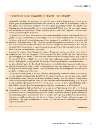 Vestibular Estadual 2017 1ª fase Exame de Qualificação 13
THE COST OF BEING HAWAIIAN: DEFENDING OUR IDENTITY
A beautiful Polynesian woman moves her hips from side to side, a flower adorning her ear as her
hands glide across her body in harmony with the music. She looks like a photograph come to
life. Beside her is a dark and handsome man smiling and playing the ukulele*. He sings through
his gigantic smile a beautiful love song to the dancing girl. After a time, the man stops playing
and the woman stops dancing. The two stare lovingly into each other’s eyes and jump into their
canoe, disappearing into the sunset.
This misconception about the Hawaiian culture has always been around, and although I do not
profess to be an expert in Hawaiian studies by any means, I know that these ideas are only cheap
imitations and generic stereotypes created more to appeal to tourists than to perpetuate and
preserve the Hawaiian way of life. The more people are exposed to these misconceptions, the
less they understand the true beauty of the Hawaiian people and the richness of their culture
steeped in politics, agriculture, aquaculture, dance, storytelling and an oral tradition that include
both extensive genealogies and mythology.
Imagine the reaction of our Hawaiian forefathers if they were to view one of the many dinner/
cocktail shows that litter the pages of our tourist guides. What would they think? Would they
proudly applaud our efforts to preserve their contributions to history? Or would they laugh at
its absurdity? Is the need to be an economically viable state causing us to compromise our true
identity as Hawaiians in exchange for the luxuries that come with being a tourist destination?
As a boy, I took trips to the Big Island. Visiting there reminded me that Hawaiians had their own
place in history and a proper culture complete with its own form of government, its own form
of religion and its own legal system. These discoveries about my heritage filled me with equal
portions of pride and wonderment.
The most concerning thing to me as a Hawaiian is the growing commercialization of our culture
and its possible consequences. Simplifying the culture merely for financial gain may actually
cost Hawaiians more than they think. I do not dispute the fact that the tourism industry brings
in much needed revenue to the state, but how long can we tolerate the integrity of our culture
being violated simply to earn money? How much longer can we sell these fabricated ideas of the
islands before they imbue themselves upon the cultural consciousness of all Hawaiians?
I am not suggesting that we shut down every hula show that makes a profit off of reinforcing
stereotypes, but that Hawaiians as a people with a rich heritage and a long cultural history need
to be more active in understanding our cultural identity. As western influence grows, we need to
take steps to preserve our culture so that our children don’t grow up believing the stereotypes
that are so readily conditioned into the mind of every tourist. Tourism will not go away, but
we need to take steps as Hawaiians to ensure our traditions are not swallowed up by these
superficial shadows.
pupuaoewa.org
5
10
15
20
25
*ukulele − Hawaiian musical instrument
30
linguagens Inglês
 