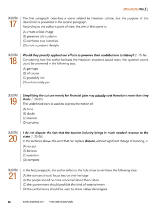 Vestibular Estadual 2017 1ª fase Exame de Qualificação14
linguagens Inglês
Simplifying the culture merely for financial gain may actually cost Hawaiians more than they
think (l. 24-25)
The underlined word is used to express the notion of:
(A) time
(B) doubt
(C) manner
(D) certainty
The first paragraph describes a scene related to Hawaiian culture, but the purpose of this
description is presented in the second paragraph.
According to the author’s point of view, the aim of this scene is:
(A) create a false image
(B) preserve old customs
(C) reinforce true identities
(D) show a present lifestyle
QUESTÃO
17
QUESTÃO
19
I do not dispute the fact that the tourism industry brings in much needed revenue to the
state (l. 25-26)
In the sentence above, the word that can replace dispute, without significant change of meaning, is:
(A) accept
(B) believe
(C) question
(D) compete
QUESTÃO
20
In the last paragraph, the author refers to the hula show to reinforce the following idea:
(A) the dancers should focus less on their heritage
(B) the people should be more concerned about their culture
(C) the government should prohibit this kind of entertainment
(D) the performance should be used to stress native stereotypes
QUESTÃO
21
QUESTÃO
18
Would they proudly applaud our efforts to preserve their contributions to history? (l. 15-16)
Considering how the author believes the Hawaiian ancestors would react, the question above
could be answered in the following way:
(A) perhaps
(B) of course
(C) probably not
(D) unfortunately yes
 