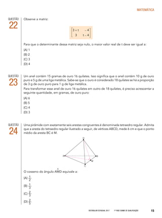 Vestibular Estadual 2017 1ª fase Exame de Qualificação 15
matemática
Um anel contém 15 gramas de ouro 16 quilates. Isso significa que o anel contém 10 g de ouro
puro e 5 g de uma liga metálica. Sabe-se que o ouro é considerado 18 quilates se há a proporção
de 3 g de ouro puro para 1 g de liga metálica.
Para transformar esse anel de ouro 16 quilates em outro de 18 quilates, é preciso acrescentar a
seguinte quantidade, em gramas, de ouro puro:
(A) 6
(B) 5
(C) 4
(D) 3
QUESTÃO
23
Uma pirâmide com exatamente seis arestas congruentes é denominada tetraedro regular. Admita
que a aresta do tetraedro regular ilustrado a seguir, de vértices ABCD, mede 6 cm e que o ponto
médio da aresta BC é M.
O cosseno do ângulo AMD equivale a:
(A)
(B)
(C)
(D)
QUESTÃO
24
^
D
A B
M
C
1
3
2
5
2
3
1
2
Observe a matriz:
Para que o determinante dessa matriz seja nulo, o maior valor real de t deve ser igual a:
(A) 1
(B) 2
(C) 3
(D) 4
QUESTÃO
22 3 + t - 4
3 t - 4
 