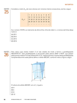 Vestibular Estadual 2017 1ª fase Exame de Qualificação16
matemática
Dois cubos cujas arestas medem 2 cm são colados de modo a formar o paralelepípedo
ABCDA’B’C’D’. Esse paralelepípedo é seccionado pelos planos ADEF e BCEF, que passam
pelos pontos médios F e E das arestas A’B’ e C’D’, respectivamente. A parte desse paralelepípedo
compreendida entre esses planos define o sólido ABCDEF, conforme indica a figura a seguir.
O volume do sólido ABCDEF, em cm3
, é igual a:
(A) 4
(B) 6
(C) 8
(D) 12
QUESTÃO
26
A
B C
D
F E
C’
B’
D’A’
Considere a matriz Anx9
de nove colunas com números inteiros consecutivos, escrita a seguir.
Se o número 18109 é um elemento da última linha, linha de ordem n, o número de linhas dessa
matriz é:
(A) 2011
(B) 2012
(C) 2013
(D) 2014
QUESTÃO
25 1 2 3 4 5 6 7 8 9
10 11 12 13 14 15 16 17 18
19 20 21 22 23 24 25 26 27
28 29 30 31 32 33 34 35 36
... ... ... ... ... ... ... ... ...
Anx9
=
 