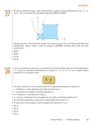 Vestibular Estadual 2017 1ª fase Exame de Qualificação 17
matemática
QUESTÃO
28
Em uma atividade com sua turma, um professor utilizou 64 cartões, cada um com dois algarismos
x e y, iguais ou distintos, pertencentes ao conjunto {1, 2, 3, 4, 5, 6, 7, 8}. A imagem abaixo
representa um tipo desse cartão.
Um aluno escolheu um único cartão e efetuou as seguintes operações em sequência:
I - multiplicou um dos algarismos do cartão escolhido por 5;
II - acrescentou 3 unidades ao produto obtido em I;
III - multiplicou o total obtido em II por 2;
IV - somou o consecutivo do outro algarismo do cartão ao resultado obtido em III.
Ao final dessas operações, obteve-se no sistema decimal o número 73.
O cartão que o aluno pegou contém os algarismos cuja soma x + y é:
(A) 15
(B) 14
(C) 13
(D) 12
No plano cartesiano a seguir, estão representados o gráfico da função definida por f (x) = x2
+ 2,
com x ∈ IR , e os vértices dos quadrados adjacentes ABCD e DMNP.
Observe que B e P são pontos do gráfico da função f e que A, B, D e M são pontos dos eixos
coordenados. Desse modo, a área do polígono ABCPNM, formado pela união dos dois
quadrados, é:
(A) 20
(B) 28
(C) 36
(D) 40
QUESTÃO
27
C
A
B
D
P N
M x
y
x y
 